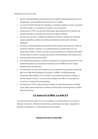 Ventajas de los servicios Web :


    •   Aportan interoperabilidad entre aplicaciones de software independientemente de sus
        propiedades o de las plataformas sobre las que se instalen.
    •   Los servicios Web fomentan los estándares y protocolos basados en texto, que hacen
        más fácil acceder a su contenido y entender su funcionamiento.
    •   Al apoyarse en HTTP, los servicios Web pueden aprovecharse de los sistemas de
        seguridad firewall sin necesidad de cambiar las reglas de filtrado.
    •   Permiten que servicios y software de diferentes compañías ubicadas en diferentes
        lugares geográficos puedan ser combinados fácilmente para proveer servicios
        integrados.
    •   Permiten la interoperabilidad entre plataformas de distintos fabricantes por medio de
        protocolos estándar y abiertos. Las especificaciones son gestionadas por una
        organización abierta, la W3C, por tanto no hay secretismos por intereses particulares
        de fabricantes concretos y se garantiza la plena interoperabilidad entre aplicaciones.
    •   Inconvenientes de los servicios Web
    •   Para realizar transacciones no pueden compararse en su grado de desarrollo con los
        estándares abiertos de computación distribuida como CORBA (Common Object
        Request Broker Architecture).
    •   Su rendimiento es bajo si se compara con otros modelos de computación distribuida,
        tales como RMI (Remote Method Invocation), CORBA o DCOM (Distributed
        Component Object Model). Es uno de los inconvenientes derivados de adoptar un
        formato basado en texto. Y es que entre los objetivos de XML no se encuentra la
        concisión ni la eficacia de procesamiento.
    •   Al apoyarse en HTTP, pueden esquivar medidas de seguridad basadas en firewall
        cuyas reglas tratan de bloquear o auditar la comunicación entre programas a ambos
        lados de la barrera.


                          Lo nuevo en la Web: La web 2.0

    La infraestructura de la Web 2.0 es muy compleja y va evolucionando, pero incluye el
    software de servidor, redifusión de contenidos, protocolos de mensajes, navegadores
    basados en estándares, y varias aplicaciones para clientes.




                               Razones para crear un sitio Web.
 