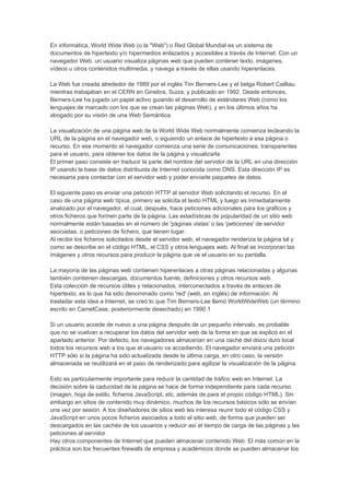 En informática, World Wide Web (o la "Web") o Red Global Mundial es un sistema de
documentos de hipertexto y/o hipermedios enlazados y accesibles a través de Internet. Con un
navegador Web, un usuario visualiza páginas web que pueden contener texto, imágenes,
vídeos u otros contenidos multimedia, y navega a través de ellas usando hiperenlaces.

La Web fue creada alrededor de 1989 por el inglés Tim Berners-Lee y el belga Robert Cailliau
mientras trabajaban en el CERN en Ginebra, Suiza, y publicado en 1992. Desde entonces,
Berners-Lee ha jugado un papel activo guiando el desarrollo de estándares Web (como los
lenguajes de marcado con los que se crean las páginas Web), y en los últimos años ha
abogado por su visión de una Web Semántica.

La visualización de una página web de la World Wide Web normalmente comienza tecleando la
URL de la página en el navegador web, o siguiendo un enlace de hipertexto a esa página o
recurso. En ese momento el navegador comienza una serie de comunicaciones, transparentes
para el usuario, para obtener los datos de la página y visualizarla.
El primer paso consiste en traducir la parte del nombre del servidor de la URL en una dirección
IP usando la base de datos distribuida de Internet conocida como DNS. Esta dirección IP es
necesaria para contactar con el servidor web y poder enviarle paquetes de datos.

El siguiente paso es enviar una petición HTTP al servidor Web solicitando el recurso. En el
caso de una página web típica, primero se solicita el texto HTML y luego es inmediatamente
analizado por el navegador, el cual, después, hace peticiones adicionales para los gráficos y
otros ficheros que formen parte de la página. Las estadísticas de popularidad de un sitio web
normalmente están basadas en el número de 'páginas vistas' o las 'peticiones' de servidor
asociadas, o peticiones de fichero, que tienen lugar.
Al recibir los ficheros solicitados desde el servidor web, el navegador renderiza la página tal y
como se describe en el código HTML, el CSS y otros lenguajes web. Al final se incorporan las
imágenes y otros recursos para producir la página que ve el usuario en su pantalla.

La mayoría de las páginas web contienen hiperenlaces a otras páginas relacionadas y algunas
también contienen descargas, documentos fuente, definiciones y otros recursos web.
Esta colección de recursos útiles y relacionados, interconectados a través de enlaces de
hipertexto, es lo que ha sido denominado como 'red' (web, en inglés) de información. Al
trasladar esta idea a Internet, se creó lo que Tim Berners-Lee llamó WorldWideWeb (un término
escrito en CamelCase, posteriormente desechado) en 1990.1

Si un usuario accede de nuevo a una página después de un pequeño intervalo, es probable
que no se vuelvan a recuperar los datos del servidor web de la forma en que se explicó en el
apartado anterior. Por defecto, los navegadores almacenan en una caché del disco duro local
todos los recursos web a los que el usuario va accediendo. El navegador enviará una petición
HTTP sólo si la página ha sido actualizada desde la última carga, en otro caso, la versión
almacenada se reutilizará en el paso de renderizado para agilizar la visualización de la página.

Esto es particularmente importante para reducir la cantidad de tráfico web en Internet. La
decisión sobre la caducidad de la página se hace de forma independiente para cada recurso
(imagen, hoja de estilo, ficheros JavaScript, etc, además de para el propio código HTML). Sin
embargo en sitios de contenido muy dinámico, muchos de los recursos básicos sólo se envían
una vez por sesión. A los diseñadores de sitios web les interesa reunir todo el código CSS y
JavaScript en unos pocos ficheros asociados a todo el sitio web, de forma que pueden ser
descargados en las cachés de los usuarios y reducir así el tiempo de carga de las páginas y las
peticiones al servidor.
Hay otros componentes de Internet que pueden almacenar contenido Web. El más común en la
práctica son los frecuentes firewalls de empresa y académicos donde se pueden almacenar los
 
