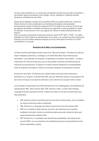 recursos web solicitados por un usuario para el beneficio de todos los que estén conectados a
ese firewall. Algunos buscadores como Google, Yahoo!, GlowBoom o AltaVista también
almacenan contenidos de sitios Web.

Aparte de las utilidades creadas en los servidores Web que pueden determinar cuándo los
ficheros físicos han sido actualizados, los diseñadores de páginas web generadas
dinámicamente pueden controlar las cabeceras HTTP enviadas a los usuarios, de forma que
las páginas intermedias o sensibles a problemas de seguridad no sean guardadas en caché.
Por ejemplo, en los bancos on line y las páginas de noticias se utiliza frecuentemente este
sistema.
Esto nos ayuda a comprender la diferencia entre los verbos HTTP 'GET' y 'POST' - los datos
solicitados con GET pueden ser almacenados en la caché, si se cumplen las otras condiciones,
mientras que con los datos obtenidos después de enviar información al servidor con POST
normalmente no se puede.


                          Semántica de la Web y sus Componentes.


La Web semántica (del inglés semantic web) es la "Web de los datos".1 Se basa en la idea de
añadir metadatos semánticos y ontológicos a la World Wide Web. Esas informaciones
adicionales —que describen el contenido, el significado y la relación de los datos— se deben
proporcionar de manera formal, para que así sea posible evaluarlas automáticamente por
máquinas de procesamiento. El objetivo es mejorar Internet ampliando la interoperabilidad
entre los sistemas informáticos y reducir la necesaria mediación de operadores humanos.


El precursor de la idea, Tim Berners-Lee, intentó desde el principio incluir informacion
semántica en su creación, la World Wide Web, pero por diferentes causas no fue posible.2 Por
ese motivo introdujo el concepto de semántica con la intención de recuperar dicha omisión.


Los principales componentes de la Web Semántica son los metalenguajes y los estándares de
representación XML, XML Schema, RDF, RDF Schema y OWL. La OWL Web Ontology
Language Overview describe la función y relación de cada uno de estos componentes de la
Web Semántica:


    •   XML aporta la sintaxis superficial para los documentos estructurados, pero sin dotarles
        de ninguna restricción sobre el significado.
    •   XML Schema es un lenguaje para definir la estructura de los documentos XML.
    •   RDF es un modelo de datos para los recursos y las relaciones que se puedan
        establecer entre ellos. Aporta una semántica básica para este modelo de datos que
        puede representarse mediante XML.
    •   RDF Schema es un vocabulario para describir las propiedades y las clases de los
        recursos RDF, con una semántica para establecer jerarquías de generalización entre
        dichas propiedades y clases.
 