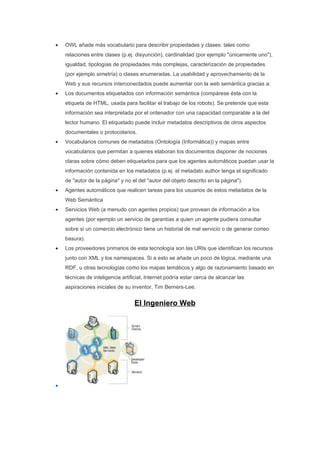 •   OWL añade más vocabulario para describir propiedades y clases: tales como
    relaciones entre clases (p.ej. disyunción), cardinalidad (por ejemplo "únicamente uno"),
    igualdad, tipologías de propiedades más complejas, caracterización de propiedades
    (por ejemplo simetría) o clases enumeradas. La usabilidad y aprovechamiento de la
    Web y sus recursos interconectados puede aumentar con la web semántica gracias a:
•   Los documentos etiquetados con información semántica (compárese ésta con la
    etiqueta de HTML, usada para facilitar el trabajo de los robots). Se pretende que esta
    información sea interpretada por el ordenador con una capacidad comparable a la del
    lector humano. El etiquetado puede incluir metadatos descriptivos de otros aspectos
    documentales o protocolarios.
•   Vocabularios comunes de metadatos (Ontología (Informática)) y mapas entre
    vocabularios que permitan a quienes elaboran los documentos disponer de nociones
    claras sobre cómo deben etiquetarlos para que los agentes automáticos puedan usar la
    información contenida en los metadatos (p.ej. el metadato author tenga el significado
    de "autor de la página" y no el del "autor del objeto descrito en la página").
•   Agentes automáticos que realicen tareas para los usuarios de estos metadatos de la
    Web Semántica
•   Servicios Web (a menudo con agentes propios) que provean de información a los
    agentes (por ejemplo un servicio de garantías a quien un agente pudiera consultar
    sobre si un comercio electrónico tiene un historial de mal servicio o de generar correo
    basura).
•   Los proveedores primarios de esta tecnología son las URIs que identifican los recursos
    junto con XML y los namespaces. Si a esto se añade un poco de lógica, mediante una
    RDF, u otras tecnologías como los mapas temáticos y algo de razonamiento basado en
    técnicas de inteligencia artificial, Internet podría estar cerca de alcanzar las
    aspiraciones iniciales de su inventor, Tim Berners-Lee.


                                  El Ingeniero Web




•
 