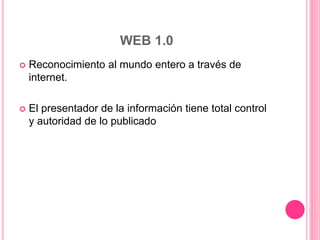 WEB 1.0
 Reconocimiento al mundo entero a través de
internet.
 El presentador de la información tiene total control
y autoridad de lo publicado
 