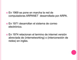  En 1969 se pone en marcha la red de
computadoras ARPANET desarrollada por ARPA.
 En 1971 desarrollan el sistema de correo
electrónico.
 En 1974 relacionan el termino de internet versión
abreviada de (internetworking) o (interconexión de
redes) en ingles.
 