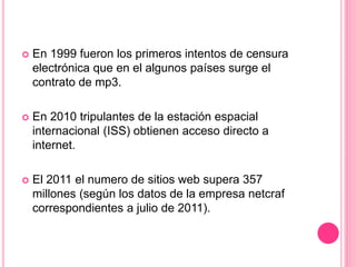  En 1999 fueron los primeros intentos de censura
electrónica que en el algunos países surge el
contrato de mp3.
 En 2010 tripulantes de la estación espacial
internacional (ISS) obtienen acceso directo a
internet.
 El 2011 el numero de sitios web supera 357
millones (según los datos de la empresa netcraf
correspondientes a julio de 2011).
 