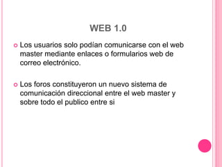 WEB 1.0
 Los usuarios solo podían comunicarse con el web
master mediante enlaces o formularios web de
correo electrónico.
 Los foros constituyeron un nuevo sistema de
comunicación direccional entre el web master y
sobre todo el publico entre si
 