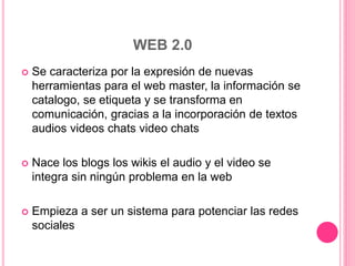WEB 2.0
 Se caracteriza por la expresión de nuevas
herramientas para el web master, la información se
catalogo, se etiqueta y se transforma en
comunicación, gracias a la incorporación de textos
audios videos chats video chats
 Nace los blogs los wikis el audio y el video se
integra sin ningún problema en la web
 Empieza a ser un sistema para potenciar las redes
sociales
 