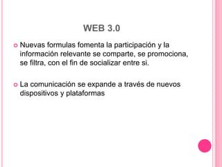 WEB 3.0
 Nuevas formulas fomenta la participación y la
información relevante se comparte, se promociona,
se filtra, con el fin de socializar entre si.
 La comunicación se expande a través de nuevos
dispositivos y plataformas
 