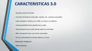 CARACTERISTICAS 3.0
- Grandes anchos de banda
- Conexión ilimitada al ordenador, móviles, etc. a precios asequibles
- Cada ciudadano recibirá con el DNI, un email y un teléfono
- Interoperabilidad entre plataformas y redes
- Geolocalización para saber donde están los conocidos
- Más transparencia por una menor privacidad
- Se van confundiendo el tiempo laborar y el ocio
-Búsquedas inteligentes
- Web semántica
 