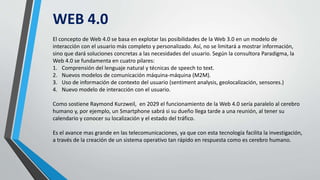 WEB 4.0
El concepto de Web 4.0 se basa en explotar las posibilidades de la Web 3.0 en un modelo de
interacción con el usuario más completo y personalizado. Así, no se limitará a mostrar información,
sino que dará soluciones concretas a las necesidades del usuario. Según la consultora Paradigma, la
Web 4.0 se fundamenta en cuatro pilares:
1. Comprensión del lenguaje natural y técnicas de speech to text.
2. Nuevos modelos de comunicación máquina-máquina (M2M).
3. Uso de información de contexto del usuario (sentiment analysis, geolocalización, sensores.)
4. Nuevo modelo de interacción con el usuario.
Como sostiene Raymond Kurzweil, en 2029 el funcionamiento de la Web 4.0 sería paralelo al cerebro
humano y, por ejemplo, un Smartphone sabrá si su dueño llega tarde a una reunión, al tener su
calendario y conocer su localización y el estado del tráfico.
Es el avance mas grande en las telecomunicaciones, ya que con esta tecnología facilita la investigación,
a través de la creación de un sistema operativo tan rápido en respuesta como es cerebro humano.
 