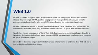 WEB 1.0
La ‘Web 1.0 (1991-2003) es la forma más básica que existe, con navegadores de sólo texto bastante
rápidos. Después surgió el HTML que hizo las páginas web más agradables a la vista, así como los
primeros navegadores visuales tales como IE, Netscape, Explorer (en versiones antiguas), etc.
La Web 1.0 es de sólo lectura. El usuario no puede interactuar con el contenido de la página (nada de
comentarios, respuestas, citas, etc.), estando totalmente limitado a lo que el Web master sube a ésta.
Web 1.0 se refiere a un estado de la World Wide Web. Es en general un término usado para describir la
Web antes del impacto de la «fiebre punto com» en el 2001, que es visto por muchos como el momento
en que el internet dio un giro.
La web 1.0 se denomina así para definir todo lo creado anteriormente al fenómeno de la Web 2.0, por lo
que ambos conceptos son sincrónicos.
 