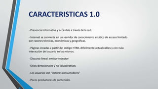 •.
CARACTERISTICAS 1.0
- Presencia informativa y accesible a través de la red.
- Internet se convierte en un servidor de conocimiento estático de acceso limitado
por razones técnicas, económicas y geográficas.
- Páginas creadas a partir del código HTML difícilmente actualizables y con nula
interacción del usuario en las mismas.
- Discurso lineal: emisor-receptor
- Sitios direccionales y no colaborativos
- Los usuarios son “lectores consumidores”
- Pocos productores de contenidos
 