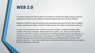 WEB 2.0
La primera conferencia sobre la web 2.0 se celebró en Octubre de 2004, aunque el término
apareció por primera vez en 1999 en el artículo Fragmentad Future de Darcy DiNucci.
Respecto al diseño, la web 2.0 se basa en los estándares web, para hacer de ella una página
usable, accesible para todos y eficiente. Podéis conocer más sobre los estándares web aquí.
La web 2.0 es puramente social. Se basa en usuarios activos, el auge de los blogs, redes
sociales, wikis, tags o etiquetas, webs creadas por usuarios… etc., hace que las empresas
cambien su visión de mercado y estrategias de marketing completamente y las enfoquen a la
interactuación con sus consumidores, que pasan a ser clientes 2.0 o adprosumer. El cliente
reclama transparencia, información asesoramiento, una rápida atención al cliente, trato
personal, low cost… Y ese mismo cliente hace valoraciones online de los productos, se queja o
felicita, promociona o boicotea.
 
