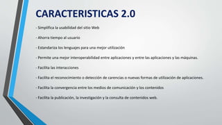 CARACTERISTICAS 2.0
- Simplifica la usabilidad del sitio Web
- Ahorra tiempo al usuario
- Estandariza los lenguajes para una mejor utilización
- Permite una mejor interoperabilidad entre aplicaciones y entre las aplicaciones y las máquinas.
- Facilita las interacciones
- Facilita el reconocimiento o detección de carencias o nuevas formas de utilización de aplicaciones.
- Facilita la convergencia entre los medios de comunicación y los contenidos
- Facilita la publicación, la investigación y la consulta de contenidos web.
 