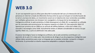 WEB 3.0
Es ser una expresión que se utiliza para describir la evolución del uso y la interacción de las
personas en internet a través de diferentes formas entre las que se incluyen la transformación de
la red en una base de datos, un movimiento social con el objetivo de crear contenidos accesibles
por múltiples aplicaciones non-browser (sin navegador), el empuje de las tecnologías de
inteligencia artificial, la web semántica, la Web Geoespacial o la Web 3D. La expresión es utilizada
por los mercados para promocionar las mejoras respecto a la Web 2.0. Esta expresión Web 3.0
apareció por primera vez en 2006 en un artículo de Jeffrey Zeldman, crítico de la Web 2.0 y
asociado a tecnologías como AJAX. Actualmente existe un debate considerable en torno a lo que
significa Web 3.0, y cuál es la definición más adecuada.
El avance tecnológico hacia la inteligencia artificial y de la web semántica contribuyen a la
aparición de la web 3.0 o data web. Esta tendencia de dirige al uso de programas inteligentes que
utilizan datos semánticos para crear un lenguaje que se puedan entender, compartir e integrar
fácilmente. Es primordial un diseño responsiva adaptable a cualquier dispositivo.
 