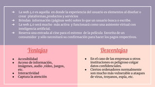 Ventajas
➔ La web 4.0 es aquella en donde la experiencia del usuario es elementos al diseñar o
crear plataformas,productos y servicios
➔ Brindan información (páginas web) sobre lo que un usuario busca o escribe.
➔ La web 4.0 será mucho más activa y funcionará como una asistente virtual con
inteligencia artiﬁcial.
➔ Reserva una entrada al cine para el estreno de la película favorita de un
consumidor y sólo necesitará su conﬁrmación para hacer los pagos respectivos.
Desventajas
● Accesibilidad
● Acceso de información,
imágenes, audio ,vídeo, juegos,
etc.
● Interactividad
● Captura la atención
● En el caso de las empresas u otros
instituciones es peligroso colgar
datos conﬁdenciales.
● Ciertos ordenadores normalmente
son mucho más vulnerable a ataques
de virus, troyanos, espía, etc.
 