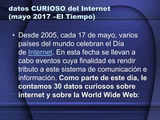 datos CURIOSO del Internet
(mayo 2017 –El Tiempo)
• Desde 2005, cada 17 de mayo, varios
países del mundo celebran el Día
de Internet. En esta fecha se llevan a
cabo eventos cuya finalidad es rendir
tributo a este sistema de comunicación e
información. Como parte de este día, le
contamos 30 datos curiosos sobre
internet y sobre la World Wide Web:
 