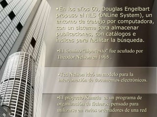 Ted Nelson ideó un modelo para la
interconexión de documentos electrónicos.
 En los años 60, Douglas Engelbart
propuso el NLS (oNLine System), un
entorno de trabajo por computadora,
con un sistema para almacenar
publicaciones, con catálogos e
índices para facilitar la búsqueda.
•El término "hipertexto" fue acuñado por
Theodor Nelson en 1965 .
•El proyecto Xanadu es un programa de
organización de ficheros, pensado para
utilizarse en varios ordenadores de una red
 