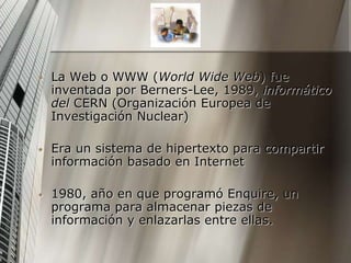 • La Web o WWW (World Wide Web) fue
inventada por Berners-Lee, 1989, informático
del CERN (Organización Europea de
Investigación Nuclear)
• Era un sistema de hipertexto para compartir
información basado en Internet
• 1980, año en que programó Enquire, un
programa para almacenar piezas de
información y enlazarlas entre ellas.
 