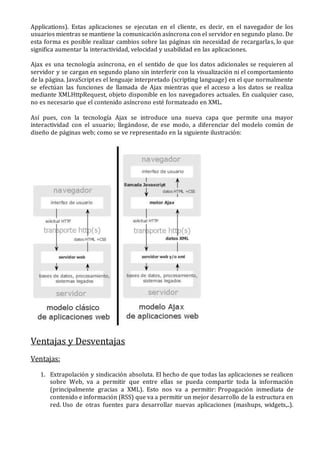 Applications). Estas aplicaciones se ejecutan en el cliente, es decir, en el navegador de los
usuarios mientras se mantiene la comunicación asíncrona con el servidor en segundo plano. De
esta forma es posible realizar cambios sobre las páginas sin necesidad de recargarlas, lo que
significa aumentar la interactividad, velocidad y usabilidad en las aplicaciones.
Ajax es una tecnología asíncrona, en el sentido de que los datos adicionales se requieren al
servidor y se cargan en segundo plano sin interferir con la visualización ni el comportamiento
de la página. JavaScript es el lenguaje interpretado (scripting language) en el que normalmente
se efectúan las funciones de llamada de Ajax mientras que el acceso a los datos se realiza
mediante XMLHttpRequest, objeto disponible en los navegadores actuales. En cualquier caso,
no es necesario que el contenido asíncrono esté formateado en XML.
Así pues, con la tecnología Ajax se introduce una nueva capa que permite una mayor
interactividad con el usuario; llegándose, de ese modo, a diferenciar del modelo común de
diseño de páginas web; como se ve representado en la siguiente ilustración:
Ventajas y Desventajas
Ventajas:
1. Extrapolación y sindicación absoluta. El hecho de que todas las aplicaciones se realicen
sobre Web, va a permitir que entre ellas se pueda compartir toda la información
(principalmente gracias a XML). Esto nos va a permitir: Propagación inmediata de
contenido e información (RSS) que va a permitir un mejor desarrollo de la estructura en
red. Uso de otras fuentes para desarrollar nuevas aplicaciones (mashups, widgets,..).
 