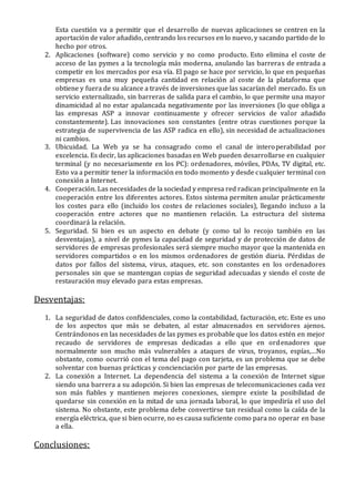 Esta cuestión va a permitir que el desarrollo de nuevas aplicaciones se centren en la
aportación de valor añadido, centrando los recursos en lo nuevo, y sacando partido de lo
hecho por otros.
2. Aplicaciones (software) como servicio y no como producto. Esto elimina el coste de
acceso de las pymes a la tecnología más moderna, anulando las barreras de entrada a
competir en los mercados por esa vía. El pago se hace por servicio, lo que en pequeñas
empresas es una muy pequeña cantidad en relación al coste de la plataforma que
obtiene y fuera de su alcance a través de inversiones que las sacarían del mercado. Es un
servicio externalizado, sin barreras de salida para el cambio, lo que permite una mayor
dinamicidad al no estar apalancada negativamente por las inversiones (lo que obliga a
las empresas ASP a innovar continuamente y ofrecer servicios de valor añadido
constantemente). Las innovaciones son constantes (entre otras cuestiones porque la
estrategia de supervivencia de las ASP radica en ello), sin necesidad de actualizaciones
ni cambios.
3. Ubicuidad. La Web ya se ha consagrado como el canal de interoperabilidad por
excelencia. Es decir, las aplicaciones basadas en Web pueden desarrollarse en cualquier
terminal (y no necesariamente en los PC): ordenadores, móviles, PDAs, TV digital, etc.
Esto va a permitir tener la información en todo momento y desde cualquier terminal con
conexión a Internet.
4. Cooperación. Las necesidades de la sociedad y empresa red radican principalmente en la
cooperación entre los diferentes actores. Estos sistema permiten anular prácticamente
los costes para ello (incluido los costes de relaciones sociales), llegando incluso a la
cooperación entre actores que no mantienen relación. La estructura del sistema
coordinará la relación.
5. Seguridad. Si bien es un aspecto en debate (y como tal lo recojo también en las
desventajas), a nivel de pymes la capacidad de seguridad y de protección de datos de
servidores de empresas profesionales será siempre mucho mayor que la mantenida en
servidores compartidos o en los mismos ordenadores de gestión diaria. Pérdidas de
datos por fallos del sistema, virus, ataques, etc. son constantes en los ordenadores
personales sin que se mantengan copias de seguridad adecuadas y siendo el coste de
restauración muy elevado para estas empresas.
Desventajas:
1. La seguridad de datos confidenciales, como la contabilidad, facturación, etc. Este es uno
de los aspectos que más se debaten, al estar almacenados en servidores ajenos.
Centrándonos en las necesidades de las pymes es probable que los datos estén en mejor
recaudo de servidores de empresas dedicadas a ello que en ordenadores que
normalmente son mucho más vulnerables a ataques de virus, troyanos, espías,…No
obstante, como ocurrió con el tema del pago con tarjeta, es un problema que se debe
solventar con buenas prácticas y concienciación por parte de las empresas.
2. La conexión a Internet. La dependencia del sistema a la conexión de Internet sigue
siendo una barrera a su adopción. Si bien las empresas de telecomunicaciones cada vez
son más fiables y mantienen mejores conexiones, siempre existe la posibilidad de
quedarse sin conexión en la mitad de una jornada laboral, lo que impediría el uso del
sistema. No obstante, este problema debe convertirse tan residual como la caída de la
energía eléctrica, que si bien ocurre, no es causa suficiente como para no operar en base
a ella.
Conclusiones:
 