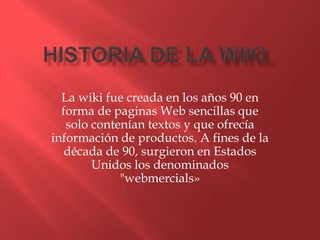 La wiki fue creada en los años 90 en
  forma de paginas Web sencillas que
   solo contenían textos y que ofrecía
información de productos. A fines de la
   década de 90, surgieron en Estados
        Unidos los denominados
             "webmercials»
 