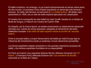 El ballet romántico, sin embargo, no se inspiró exclusivamente en temas sobre seres
de otro mundo. La austriaca Fanny Elssler popularizó un personaje más terrenal y
sensual. Su baile más famoso, la cachucha en “Le diable boiteux” (El diablo cojo),
presentado en 1836, era un solo de estilo español ejecutado con castañuelas.

El creador de la coreografía de este ballet fue Jean Coralli, basado en un libreto de
Butat de Gurguy y A Nourrit con música de Casimir Gide

En España, por la misma época, se estaba produciendo un esplendoroso desarrollo
del baile que, nutrido de raíces populares, adoptaba el refinamiento del estilo
balletístico europeo. Este estilo de baile español recibió el nombre de “escuela
bolera”.

Entre la escuela bolera y el gran florecimiento del ballet por toda Europa bajo la
influencia del romanticismo existe un poderoso vínculo claramente perceptible.

Los temas españoles estaban presentes en los grandes repertorios europeos de
ballet, y los artistas españoles triunfaban en su especialidad.

En París se hicieron muy populares Dolores Serral y Mariano Camprubí con “El
bolero”, y Francisco Font y Manuela Dubinon con “Los corraleros de Sevilla”,
estrenada en el Bals de L’Opera.
                                                                  Vals – Lago de los Cisnes
                                                                         Tchaikovsky
 