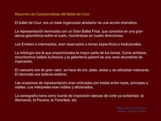 Resumen de Características del Ballet de Cour

El ballet de Cour, era un baile organizado alrededor de una acción dramática.

La representación terminaba con un Gran Ballet Final, que consistía en una gran
danza geométrica sobre el suelo, moviéndose en cuatro direcciones.

Los Entrées ó intermedios, eran reservados a temas específicos o tradicionales.

La mitología era la que proporcionaba la mayor parte de los temas. Como antítesis,
encontramos ballets burlescos y la galantería pastoril es una vena abundante de
inspiración.

El vestuario era de gran valor, se hace de oro, plata, sedas y se utilizaban máscaras.
El decorado era todavía estático.

Las ocasiones de representación eran motivadas por bodas entre reyes, príncipes o
nobles. Los intérpretes eran nobles y aficionados.

La coreografía tiene como fuente de inspiración danzas de corte ya existentes: la
Alemanda, la Pavana, la Tarantela, etc.

                                                                 Retour des vendangeurs
                                                                 Giselle – Adolphe Adam
 