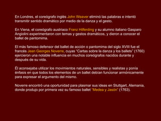 En Londres, el coreógrafo inglés John Weaver eliminó las palabras e intentó
transmitir sentido dramático por medio de la danza y el gesto.

En Viena, el coreógrafo austriaco Franz Hilferding y su alumno italiano Gasparo
Angiolini experimentaron con temas y gestos dramáticos, y dieron a conocer el
ballet de pantomima.

El más famoso defensor del ballet de acción o pantomima del siglo XVIII fue el
francés Jean Georges Noverre, cuyas “Cartas sobre la danza y los ballets” (1760)
ejercieron una notable influencia en muchos coreógrafos nacidos durante y
después de su vida.

Él aconsejaba utilizar los movimientos naturales, sensibles y realistas y ponía
énfasis en que todos los elementos de un ballet debían funcionar armónicamente
para expresar el argumento del mismo.

Noverre encontró una oportunidad para plasmar sus ideas en Stuttgart, Alemania,
donde produjo por primera vez su famoso ballet “Medea y Jasón” (1763).
 