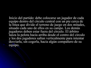 Inicio del partido: debe colocarse un jugador de cada equipo dentro del círculo central con un pie cerca de la línea que divide el terreno de juego en dos mitades, situado cada uno de ellos en su campo. Los demás jugadores deben estar fuera del círculo. El árbitro lanza la pelota hacia arriba desde el centro del círculo y los dos jugadores saltan verticalmente para intentar desviarla, sin cogerla, hacia algún compañero de su equipo. 
