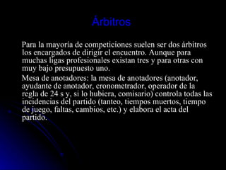 Árbitros  Para la mayoría de competiciones suelen ser dos árbitros los encargados de dirigir el encuentro. Aunque para muchas ligas profesionales existan tres y para otras con muy bajo presupuesto uno. Mesa de anotadores: la mesa de anotadores (anotador, ayudante de anotador, cronometrador, operador de la regla de 24 s y, si lo hubiera, comisario) controla todas las incidencias del partido (tanteo, tiempos muertos, tiempo de juego, faltas, cambios, etc.) y elabora el acta del partido. 