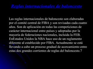 Reglas internacionales de baloncesto Las reglas internacionales de baloncesto son elaboradas por el comité central de FIBA y son revisadas cada cuatro años. Son de aplicación en todas las competiciones de carácter internacional entre países y adoptadas por la mayoría de federaciones nacionales, incluida la FEB. EnEstados Unidos la NBA hace uso de un reglamento diferente al establecido por FIBA. Actualmente se está llevando a cabo un proceso gradual de acercamiento entre estas dos grandes corrientes de reglas del baloncesto.7 