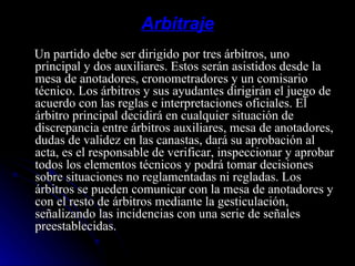 Arbitraje Un partido debe ser dirigido por tres árbitros, uno principal y dos auxiliares. Estos serán asistidos desde la mesa de anotadores, cronometradores y un comisario técnico. Los árbitros y sus ayudantes dirigirán el juego de acuerdo con las reglas e interpretaciones oficiales. El árbitro principal decidirá en cualquier situación de discrepancia entre árbitros auxiliares, mesa de anotadores, dudas de validez en las canastas, dará su aprobación al acta, es el responsable de verificar, inspeccionar y aprobar todos los elementos técnicos y podrá tomar decisiones sobre situaciones no reglamentadas ni regladas. Los árbitros se pueden comunicar con la mesa de anotadores y con el resto de árbitros mediante la gesticulación, señalizando las incidencias con una serie de señales preestablecidas. 