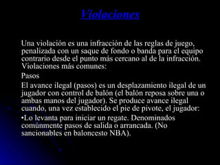 Violaciones Una violación es una infracción de las reglas de juego, penalizada con un saque de fondo o banda para el equipo contrario desde el punto más cercano al de la infracción. Violaciones más comunes: Pasos  El avance ilegal (pasos) es un desplazamiento ilegal de un jugador con control de balón (el balón reposa sobre una o ambas manos del jugador). Se produce avance ilegal cuando, una vez establecido el pie de pivote, el jugador: • Lo levanta para iniciar un regate. Denominados comúnmente pasos de salida o arrancada. (No sancionables en baloncesto NBA). 