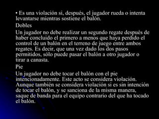 •  Es una violación si, después, el jugador rueda o intenta levantarse mientras sostiene el balón. Dobles  Un jugador no debe realizar un segundo regate después de haber concluido el primero a menos que haya perdido el control de un balón en el terreno de juego entre ambos regates. Es decir, que una vez dado los dos pasos permitidos, sólo puede pasar el balón a otro jugador o tirar a canasta. Pie Un jugador no debe tocar el balón con el pie intencionadamente. Este acto se considera violación. Aunque también se considera violación si es sin intención de tocar el balón, y se sanciona de la misma manera, saque de banda para el equipo contrario del que ha tocado el balón. 