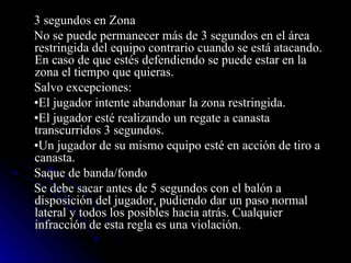3 segundos en Zona  No se puede permanecer más de 3 segundos en el área restringida del equipo contrario cuando se está atacando. En caso de que estés defendiendo se puede estar en la zona el tiempo que quieras. Salvo excepciones: • El jugador intente abandonar la zona restringida. • El jugador esté realizando un regate a canasta transcurridos 3 segundos. • Un jugador de su mismo equipo esté en acción de tiro a canasta. Saque de banda/fondo Se debe sacar antes de 5 segundos con el balón a disposición del jugador, pudiendo dar un paso normal lateral y todos los posibles hacia atrás. Cualquier infracción de esta regla es una violación. 