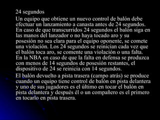 24 segundos  Un equipo que obtiene un nuevo control de balón debe efectuar un lanzamiento a canasta antes de 24 segundos. En caso de que transcurridos 24 segundos el balón siga en las manos del lanzador o no haya tocado aro y su posesión no sea clara para el equipo oponente, se comete una violación. Los 24 segundos se reinician cada vez que el balón toca aro, se comente una violación o una falta. En la NBA en caso de que la falta en defensa se produzca con menos de 14 segundos de posesión restantes, el dispositivo de 24 se reinicia con 14 segundos. El balón devuelto a pista trasera (campo atrás) se produce cuando un equipo tiene control de balón en pista delantera y uno de sus jugadores es el último en tocar el balón en pista delantera y después él o un compañero es el primero en tocarlo en pista trasera. 
