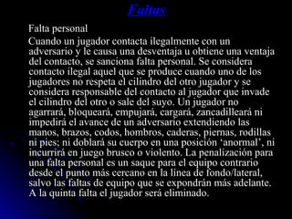Faltas Falta personal  Cuando un jugador contacta ilegalmente con un adversario y le causa una desventaja u obtiene una ventaja del contacto, se sanciona falta personal. Se considera contacto ilegal aquel que se produce cuando uno de los jugadores no respeta el cilindro del otro jugador y se considera responsable del contacto al jugador que invade el cilindro del otro o sale del suyo. Un jugador no agarrará, bloqueará, empujará, cargará, zancadilleará ni impedirá el avance de un adversario extendiendo las manos, brazos, codos, hombros, caderas, piernas, rodillas ni pies; ni doblará su cuerpo en una posición ‘anormal’, ni incurrirá en juego brusco o violento. La penalización para una falta personal es un saque para el equipo contrario desde el punto más cercano en la línea de fondo/lateral, salvo las faltas de equipo que se expondrán más adelante. A la quinta falta el jugador será eliminado. 