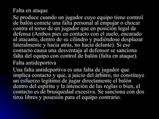 Falta en ataque Se produce cuando un jugador cuyo equipo tiene control de balón comete una falta personal al empujar o chocar contra el torso de un jugador que en posición legal de defensa (Ambos pies en contacto con el suelo, encarado al atacante, dentro de su cilindro y pudiéndose desplazar lateralmente y hacia atrás, no hacia delante). Si ese contacto causa una desventaja al defensor se sanciona falta del equipo con control de balón (falta en ataque). Falta antideportiva  Una falta antideportiva es una falta de jugador que implica contacto y que, a juicio del árbitro, no constituye un esfuerzo legítimo de jugar directamente el balón dentro del espíritu y la intención de las reglas o bien, el contacto es de brusquedad excesiva. Se sanciona con dos tiros libres y posesión para el equipo contrario. 