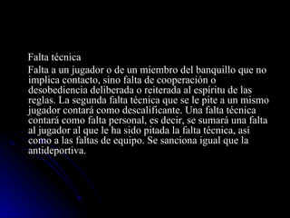 Falta técnica Falta a un jugador o de un miembro del banquillo que no implica contacto, sino falta de cooperación o desobediencia deliberada o reiterada al espíritu de las reglas. La segunda falta técnica que se le pite a un mismo jugador contará como descalificante. Una falta técnica contará como falta personal, es decir, se sumará una falta al jugador al que le ha sido pitada la falta técnica, así como a las faltas de equipo. Se sanciona igual que la antideportiva. 