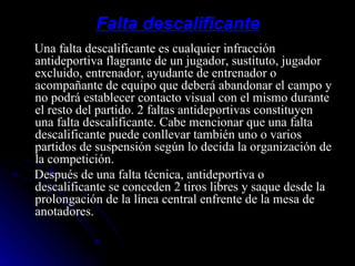 Falta descalificante Una falta descalificante es cualquier infracción antideportiva flagrante de un jugador, sustituto, jugador excluido, entrenador, ayudante de entrenador o acompañante de equipo que deberá abandonar el campo y no podrá establecer contacto visual con el mismo durante el resto del partido. 2 faltas antideportivas constituyen una falta descalificante. Cabe mencionar que una falta descalificante puede conllevar también uno o varios partidos de suspensión según lo decida la organización de la competición. Después de una falta técnica, antideportiva o descalificante se conceden 2 tiros libres y saque desde la prolongación de la línea central enfrente de la mesa de anotadores. 