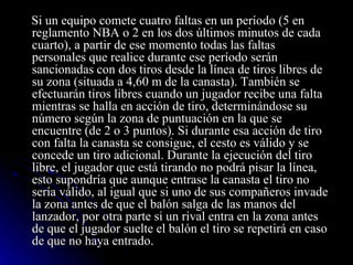 Si un equipo comete cuatro faltas en un período (5 en reglamento NBA o 2 en los dos últimos minutos de cada cuarto), a partir de ese momento todas las faltas personales que realice durante ese período serán sancionadas con dos tiros desde la línea de tiros libres de su zona (situada a 4,60 m de la canasta). También se efectuarán tiros libres cuando un jugador recibe una falta mientras se halla en acción de tiro, determinándose su número según la zona de puntuación en la que se encuentre (de 2 o 3 puntos). Si durante esa acción de tiro con falta la canasta se consigue, el cesto es válido y se concede un tiro adicional. Durante la ejecución del tiro libre, el jugador que está tirando no podrá pisar la línea, esto supondría que aunque entrase la canasta el tiro no sería válido, al igual que si uno de sus compañeros invade la zona antes de que el balón salga de las manos del lanzador, por otra parte si un rival entra en la zona antes de que el jugador suelte el balón el tiro se repetirá en caso de que no haya entrado. 