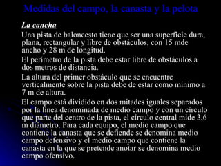 Medidas del campo, la canasta y la pelota La cancha Una pista de baloncesto tiene que ser una superficie dura, plana, rectangular y libre de obstáculos, con 15 mde ancho y 28 m de longitud. El perímetro de la pista debe estar libre de obstáculos a dos metros de distancia. La altura del primer obstáculo que se encuentre verticalmente sobre la pista debe de estar como mínimo a 7 m de altura. El campo está dividido en dos mitades iguales separados por la línea denominada de medio campo y con un círculo que parte del centro de la pista, el círculo central mide 3,6 m diámetro. Para cada equipo, el medio campo que contiene la canasta que se defiende se denomina medio campo defensivo y el medio campo que contiene la canasta en la que se pretende anotar se denomina medio campo ofensivo. 
