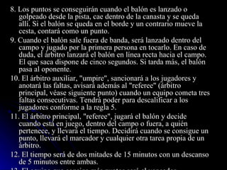 8. Los puntos se conseguirán cuando el balón es lanzado o golpeado desde la pista, cae dentro de la canasta y se queda allí. Si el balón se queda en el borde y un contrario mueve la cesta, contará como un punto. 9. Cuando el balón sale fuera de banda, será lanzado dentro del campo y jugado por la primera persona en tocarlo. En caso de duda, el árbitro lanzará el balón en línea recta hacia el campo. El que saca dispone de cinco segundos. Si tarda más, el balón pasa al oponente. 10. El árbitro auxiliar, "umpire", sancionará a los jugadores y anotará las faltas, avisará además al "referee" (árbitro principal, véase siguiente punto) cuando un equipo cometa tres faltas consecutivas. Tendrá poder para descalificar a los jugadores conforme a la regla 5. 11. El árbitro principal, "referee", jugará el balón y decide cuando está en juego, dentro del campo o fuera, a quién pertenece, y llevará el tiempo. Decidirá cuando se consigue un punto, llevará el marcador y cualquier otra tarea propia de un árbitro. 12. El tiempo será de dos mitades de 15 minutos con un descanso de 5 minutos entre ambas. 13. El equipo que consiga más puntos será el vencedor. 