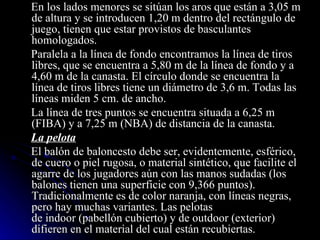 En los lados menores se sitúan los aros que están a 3,05 m de altura y se introducen 1,20 m dentro del rectángulo de juego, tienen que estar provistos de basculantes homologados. Paralela a la línea de fondo encontramos la línea de tiros libres, que se encuentra a 5,80 m de la línea de fondo y a 4,60 m de la canasta. El círculo donde se encuentra la línea de tiros libres tiene un diámetro de 3,6 m. Todas las líneas miden 5 cm. de ancho. La línea de tres puntos se encuentra situada a 6,25 m (FIBA) y a 7,25 m (NBA) de distancia de la canasta. La pelota El balón de baloncesto debe ser, evidentemente, esférico, de cuero o piel rugosa, o material sintético, que facilite el agarre de los jugadores aún con las manos sudadas (los balones tienen una superficie con 9,366 puntos). Tradicionalmente es de color naranja, con líneas negras, pero hay muchas variantes. Las pelotas de indoor (pabellón cubierto) y de outdoor (exterior) difieren en el material del cual están recubiertas. 