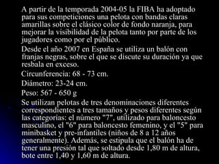 A partir de la temporada 2004-05 la FIBA ha adoptado para sus competiciones una pelota con bandas claras amarillas sobre el clásico color de fondo naranja, para mejorar la visibilidad de la pelota tanto por parte de los jugadores como por el público. Desde el año 2007 en España se utiliza un balón con franjas negras, sobre el que se discute su duración ya que resbala en exceso. Circunferencia: 68 - 73 cm. Diámetro: 23-24 cm. Peso: 567 - 650 g Se utilizan pelotas de tres denominaciones diferentes correspondientes a tres tamaños y pesos diferentes según las categorías: el número "7", utilizado para baloncesto masculino, el "6" para baloncesto femenino, y el "5" para minibasket y pre-infantiles (niños de 8 a 12 años generalmente). Además, se estipula que el balón ha de tener una presión tal que soltado desde 1,80 m de altura, bote entre 1,40 y 1,60 m de altura. 