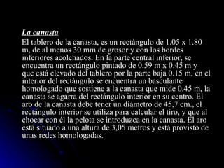La canasta El tablero de la canasta, es un rectángulo de 1.05 x 1.80 m, de al menos 30 mm de grosor y con los bordes inferiores acolchados. En la parte central inferior, se encuentra un rectángulo pintado de 0.59 m x 0.45 m y que está elevado del tablero por la parte baja 0.15 m, en el interior del rectángulo se encuentra un basculante homologado que sostiene a la canasta que mide 0.45 m, la canasta se agarra del rectángulo interior en su centro. El aro de la canasta debe tener un diámetro de 45,7 cm., el rectángulo interior se utiliza para calcular el tiro, y que al chocar con él la pelota se introduzca en la canasta. El aro está situado a una altura de 3,05 metros y está provisto de unas redes homologadas. 