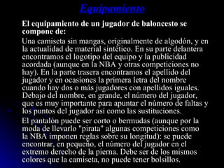 Equipamiento El equipamiento de un jugador de baloncesto se compone de: Una camiseta sin mangas, originalmente de algodón, y en la actualidad de material sintético. En su parte delantera encontramos el logotipo del equipo y la publicidad acordada (aunque en la NBA y otras competiciones no hay). En la parte trasera encontramos el apellido del jugador y en ocasiones la primera letra del nombre cuando hay dos o más jugadores con apellidos iguales. Debajo del nombre, en grande, el número del jugador, que es muy importante para apuntar el número de faltas y los puntos del jugador así como las sustituciones. El pantalón puede ser corto o bermudas (aunque por la moda de llevarlo "pirata" algunas competiciones como la NBA imponen reglas sobre su longitud): se puede encontrar, en pequeño, el número del jugador en el extremo derecho de la pierna. Debe ser de los mismos colores que la camiseta, no puede tener bolsillos. 