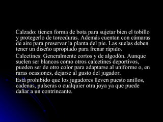 Calzado: tienen forma de bota para sujetar bien el tobillo y protegerlo de torceduras. Además cuentan con cámaras de aire para preservar la planta del pie. Las suelas deben tener un diseño apropiado para frenar rápido. Calcetines: Generalmente cortos y de algodón. Aunque suelen ser blancos como otros calcetines deportivos, pueden ser de otro color para adaptarse al uniforme o, en raras ocasiones, dejarse al gusto del jugador. Está prohibido que los jugadores lleven puesto anillos, cadenas, pulseras o cualquier otra joya ya que puede dañar a un contrincante. 