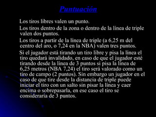 Puntuación Los tiros libres valen un punto. Los tiros dentro de la zona o dentro de la línea de triple valen dos puntos. Los tiros a partir de la línea de triple (a 6,25 m del centro del aro, o 7,24 en la NBA) valen tres puntos. Si el jugador está tirando un tiro libre y pisa la línea el tiro quedará invalidado, en caso de que el jugador esté tirando desde la línea de 3 puntos si pisa la línea de 6,25 metros (NBA 7,24) el tiro será valorado como un tiro de campo (2 puntos). Sin embargo un jugador en el caso de que tire desde la distancia de triple puede iniciar el tiro con un salto sin pisar la línea y caer encima o sobrepasarla, en ese caso el tiro se consideraría de 3 puntos. 