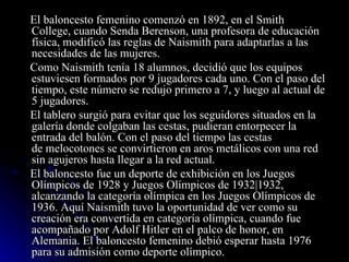 El baloncesto femenino comenzó en 1892, en el Smith College, cuando Senda Berenson, una profesora de educación física, modificó las reglas de Naismith para adaptarlas a las necesidades de las mujeres. Como Naismith tenía 18 alumnos, decidió que los equipos estuviesen formados por 9 jugadores cada uno. Con el paso del tiempo, este número se redujo primero a 7, y luego al actual de 5 jugadores. El tablero surgió para evitar que los seguidores situados en la galería donde colgaban las cestas, pudieran entorpecer la entrada del balón. Con el paso del tiempo las cestas de melocotones se convirtieron en aros metálicos con una red sin agujeros hasta llegar a la red actual. El baloncesto fue un deporte de exhibición en los Juegos Olímpicos de 1928 y Juegos Olímpicos de 1932|1932, alcanzando la categoría olímpica en los Juegos Olímpicos de 1936. Aquí Naismith tuvo la oportunidad de ver como su creación era convertida en categoría olímpica, cuando fue acompañado por Adolf Hitler en el palco de honor, en Alemania. El baloncesto femenino debió esperar hasta 1976 para su admisión como deporte olímpico. 