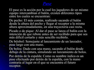 Pase El pase es la acción por la cual los jugadores de un mismo equipo intercambian el balón, existen diferentes tipos entre los cuales se encuentran: De pecho: El más común, realizado sacando el balón desde la altura del pecho y llegar al receptor a la misma altura aproximadamente, en una trayectoria casi recta. Picado o de pique: Al dar el pase se lanza el balón con la intención de que rebote antes de ser recibido para que sea más difícil cortarlo y más sencillo recibirlo. De béisbol: Semejante al lanzamiento de un lanzador, pase largo con una mano. De bolos: Dado con una mano, sacando el balón desde debajo de la cintura, simulando un lanzamiento de bolos. Por detrás de la espalda: Como su nombre indica es un pase efectuado por detrás de la espalda, con la mano contraria al lugar en el que se encuentra el futuro receptor. 